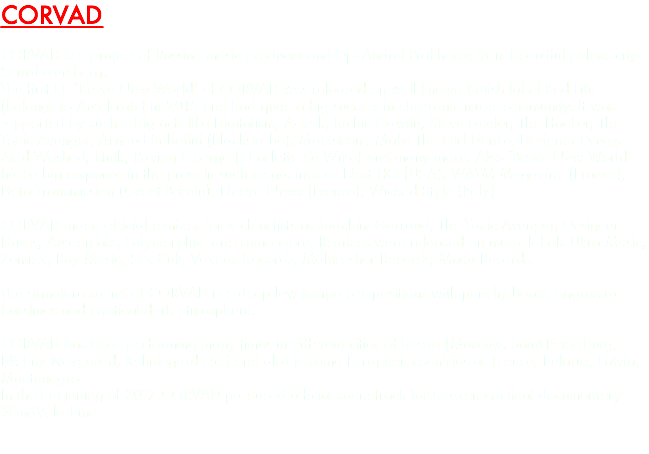 CORVAD CORVAD is a project of Russian music producer and Dj - Andrei Prokhorov from beautiful palace-city Saint-Petersburg. The first EP ‘Brave New World’ of CORVAD was released on well known British label Bad Life (belongs to AutoKratz) in 2015 and had quite a big success in electronic music community. It was supported by such a big acts like Digitalism, A-Trak, Richie Hawtin, Steve Lawler, The Hacker, The Toxic Avenger, Arnaud Rebotini (Blackstrobe), Maelstrom, Make The Girl Dance, Designer Drugs, Acid Washed, Etnik, Raving George (Charlotte de Witte) and many more. Also ‘Brave New World’ had a big response in the press in such magazines as Nest HQ (USA), WATM Magazine (France), Data Transmission (Great Britain), Electro News (France), Wicked Style (Italy). CORVAD made official remixes for such artists as Joachim Garraud, The Toxic Avenger, Designer Drugs, Autodidakt, Polymorphic and some more. Remixes were released on music labels Ultra Music, Zemixx, Roy Music, Sex Cult, Voxnox Records, Mähtrasher Records, Mako Records. The signature sound of CORVAD is a deep low tempo compositions with punchy beats, aggressive basslines and mystical dark atmosphere. CORVAD has been performing many times in different cities of Russia (Moscow, Saint-Petersburg, Nizhny Novgorod, Kaliningrad etc.) and also in some European countries as France, Belarus, Latvia, Montenegro. In the beginning of 2017 CORVAD produced official soundtrack for Russian criminal documentary #FindVoloshin. 